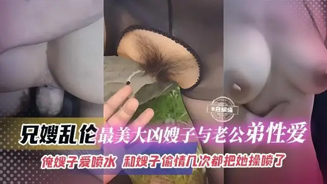 兄嫂亂倫-最美大胸嫂子與老公弟弟性愛，俺嫂子愛噴水，和嫂子偷情幾次都把她操噴了『360影視』